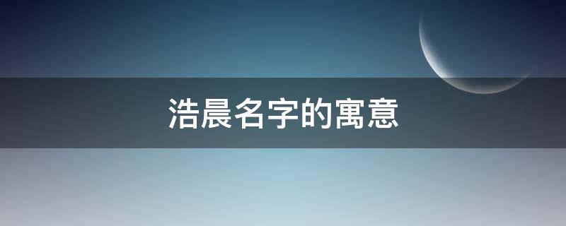 浩晨名字的寓意 浩晨名字的寓意是什么