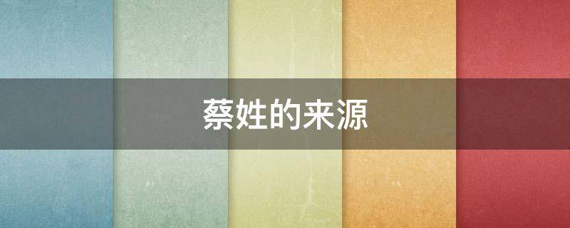 蔡姓的来源 蔡姓的来源和历史名人和现状研究报告