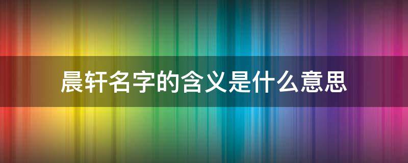 晨轩名字的含义是什么意思（晨轩名字的来历和意义）
