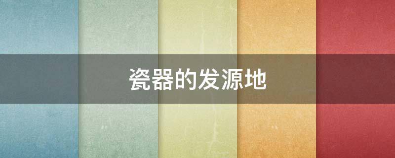 瓷器的发源地 瓷器的发源地是景德镇吗