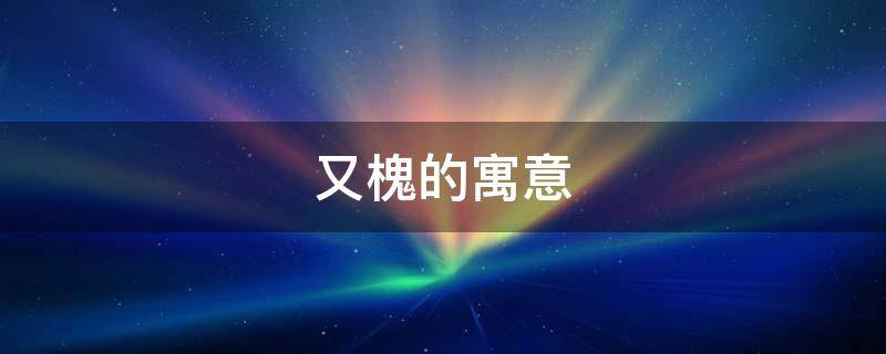 又槐的寓意（槐的寓意是什么）