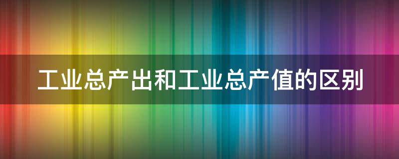 工业总产出和工业总产值的区别（工业总产出和工业总产值的区别哪个数大）