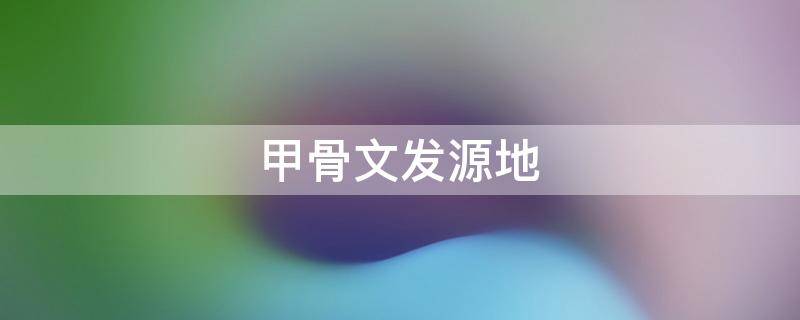 甲骨文发源地（甲骨文发源地英文）