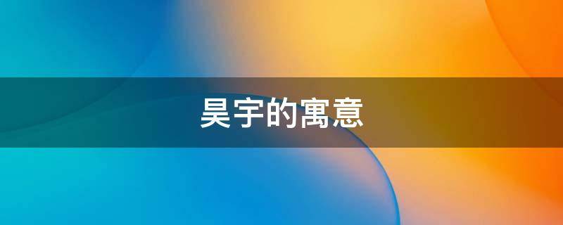 昊宇的寓意（昊宇名字的寓意是什么意思）