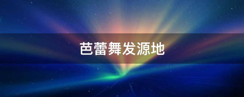 芭蕾舞发源地 芭蕾舞发源地是哪个国家