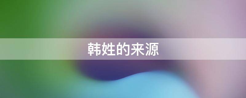 韩姓的来源（韩姓的来源简介50字）