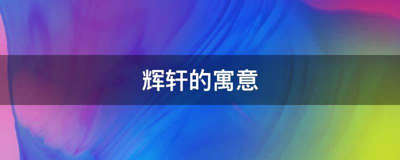 辉轩的寓意 辉名字的寓意是什么