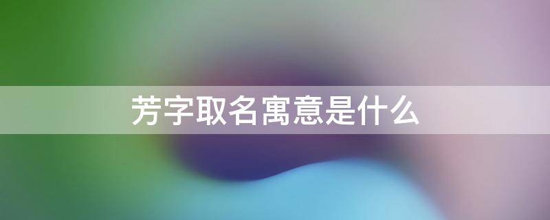 芳字取名寓意是什么（芳字取名寓意是什么意思）