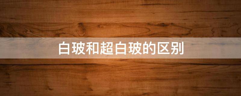 白玻和超白玻的区别 白玻和超白玻有什么区别