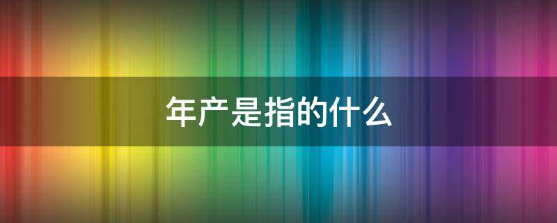 年产是指的什么 生产的产是什么意思