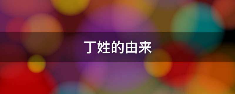 丁姓的由来（丁姓的由来和历史）