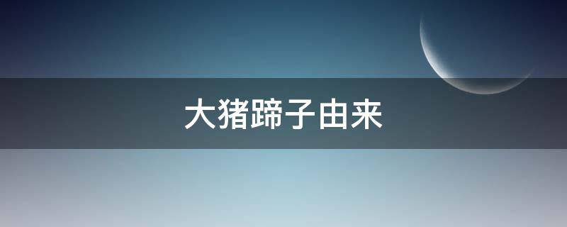 大猪蹄子由来（大猪蹄子是怎么来的）