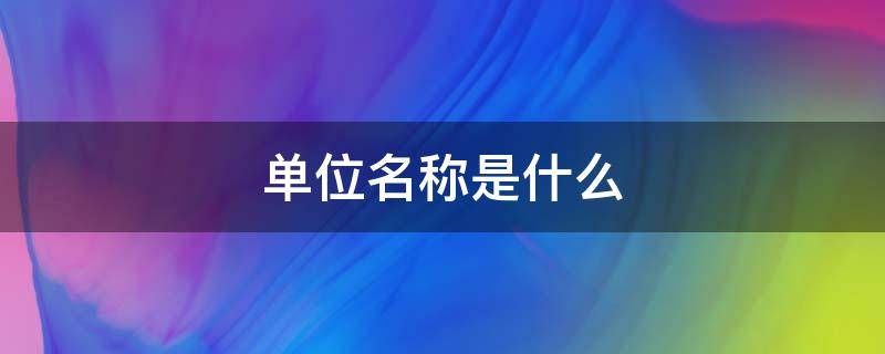 单位名称是什么（单位名称一般怎么填写）