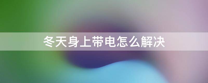 冬天身上带电怎么解决 冬天浑身带电