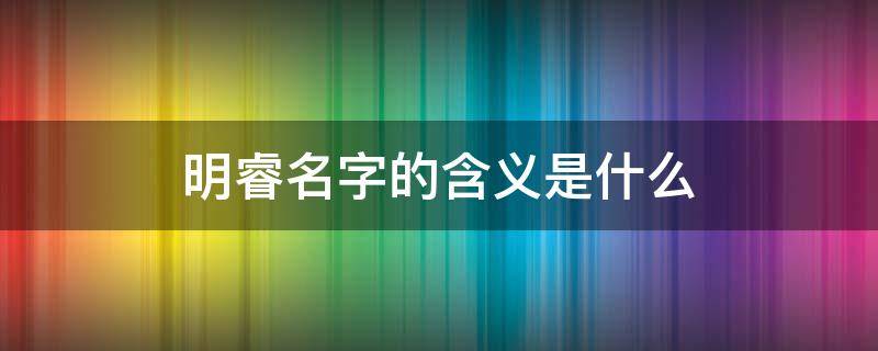 明睿名字的含义是什么（明睿这个名字有什么含义）
