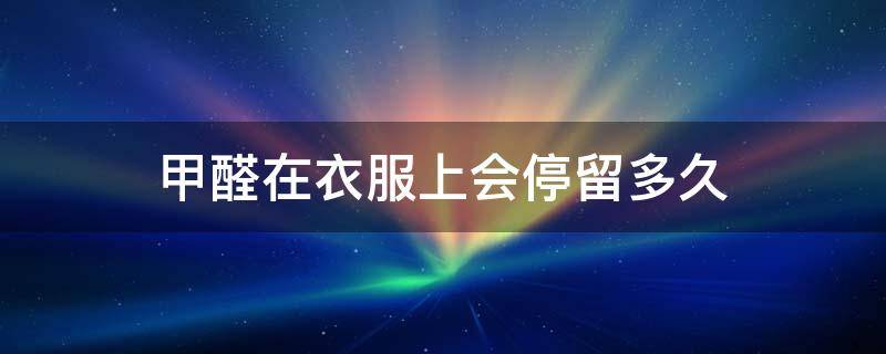 甲醛在衣服上会停留多久（甲醛会在衣服上存留吗）