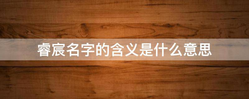 睿宸名字的含义是什么意思 晨,辰,宸哪个寓意好