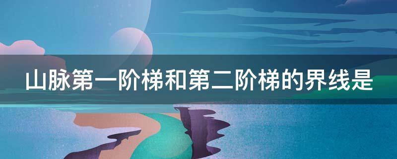 山脉第一阶梯和第二阶梯的界线是 山脉第一阶梯和第二阶梯的界线是什么山