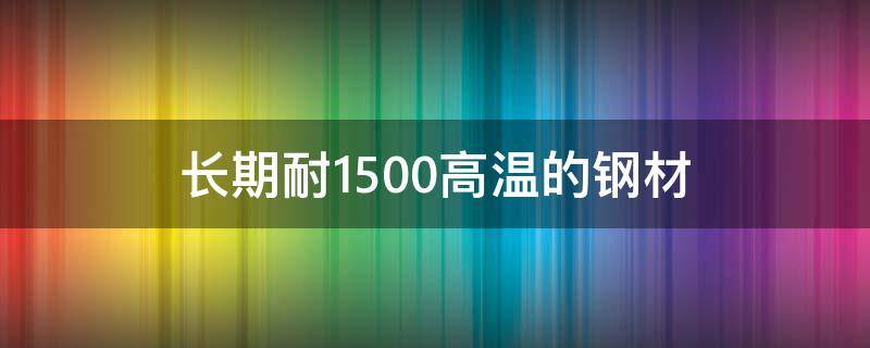 长期耐1500高温的钢材（长期耐1500高温的钢材有哪些?）
