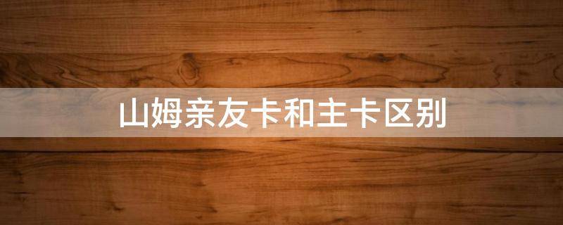山姆亲友卡和主卡区别（山姆亲友卡和主卡一样吗）