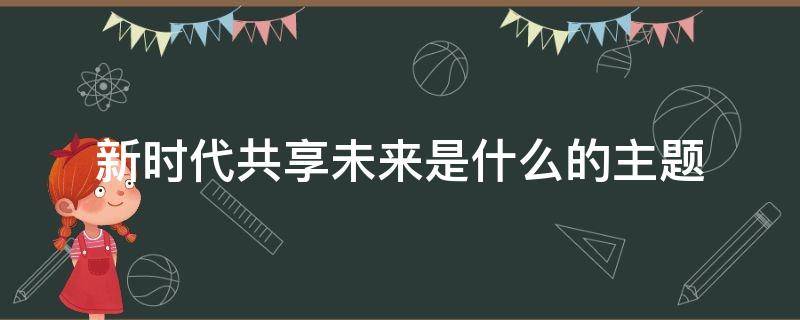 新时代共享未来是什么的主题（新时代共享未来 含义）