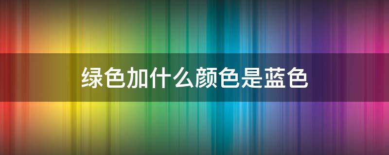 绿色加什么颜色是蓝色 绿色怎么改成蓝色