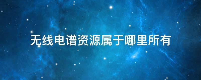无线电谱资源属于哪里所有 无线电线谱资源属于