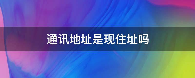 通讯地址是现住址吗（通讯地址跟现住地址有什么区别）