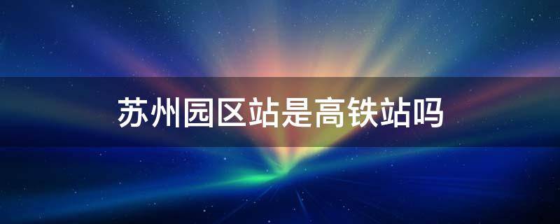 苏州园区站是高铁站吗（苏州园区站是高铁站吗还是火车）