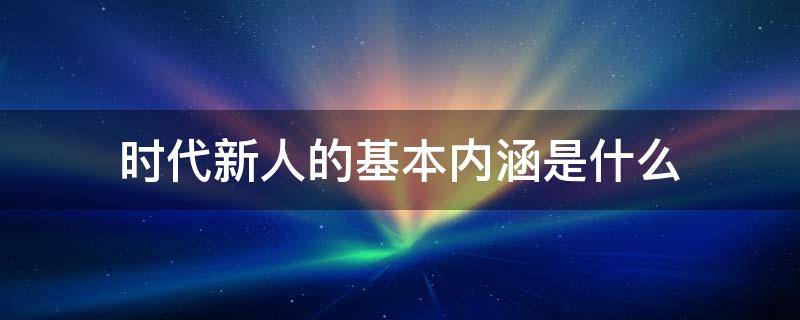 时代新人的基本内涵是什么 时代新人的内涵和使命