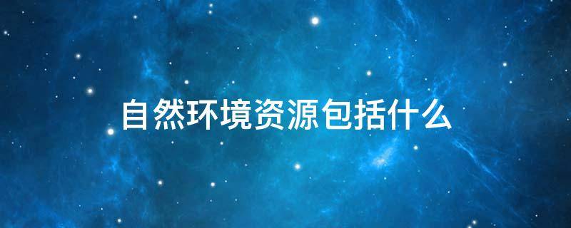 自然环境资源包括什么（自然环境资源包括什么资源）