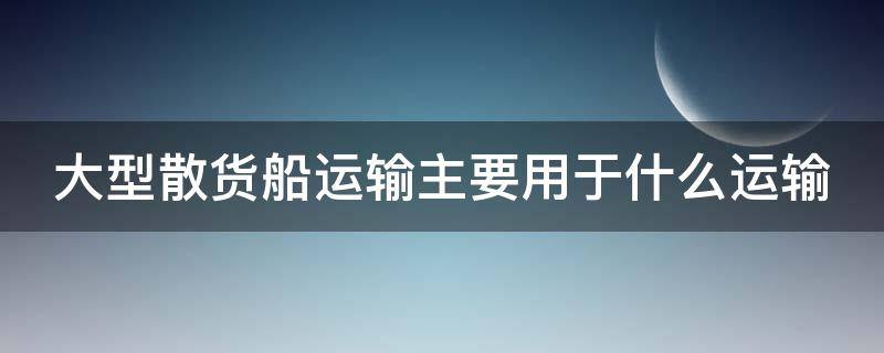 大型散货船运输主要用于什么运输 大型散货船运输主要用于沿海运输