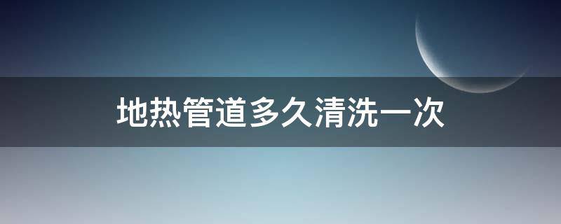 地热管道多久清洗一次（地热管道多久清洗一次最好）