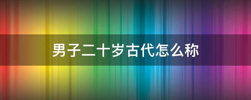 男子二十岁古代怎么称 男子二十岁古代称谓
