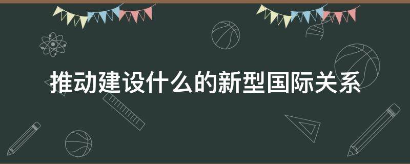 推动建设什么的新型国际关系（推动建设什么的新型国际关系,是党中央立足时代发展）