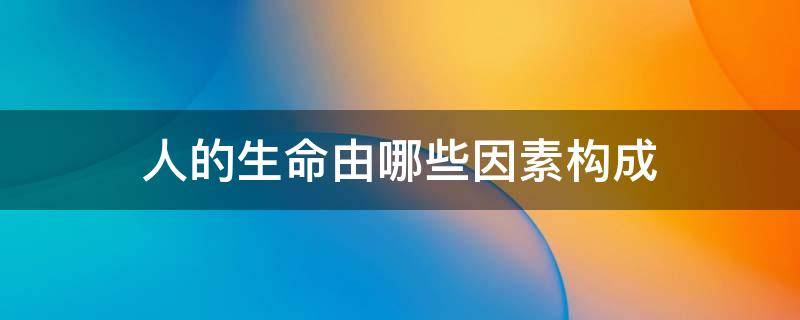 人的生命由哪些因素构成（人的生命由哪些因素构成）