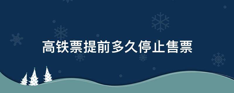 高铁票提前多久停止售票 高铁票提前多久停止售票线上