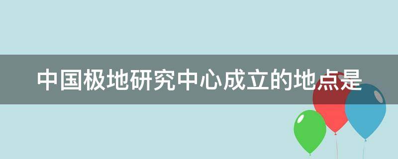 中国极地研究中心成立的地点是（中国极地研究中心成立的地点是）