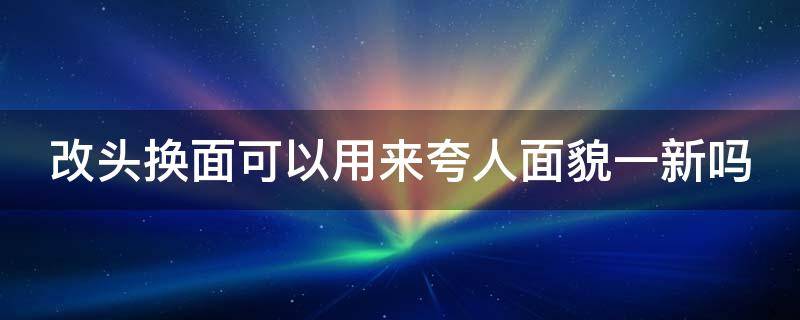 改头换面可以用来夸人面貌一新吗（改头换面怎么说）