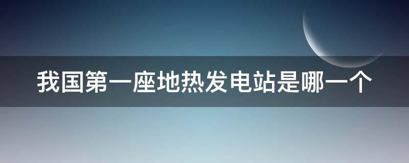 我国第一座地热发电站是哪一个（我国第一座地热发电站是哪一座?）