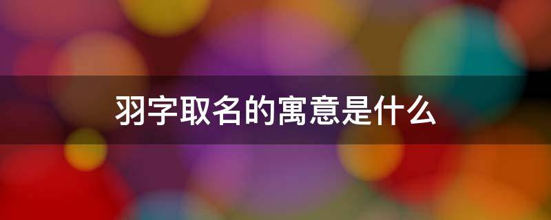 羽字取名的寓意是什么 羽字取名的寓意是什么男孩