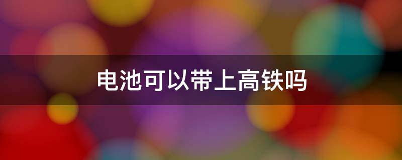 电池可以带上高铁吗 7号电池可以带上高铁吗