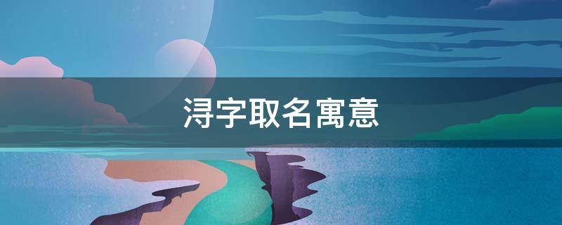 浔字取名寓意 浔字取名寓意及含义