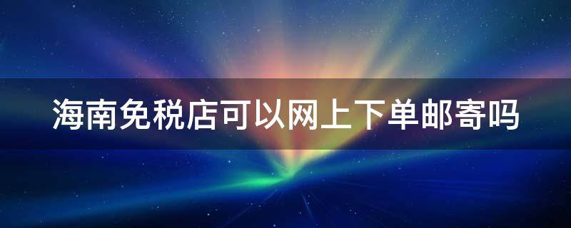 海南免税店可以网上下单邮寄吗（海南免税店能在网上下单邮寄到家吗）