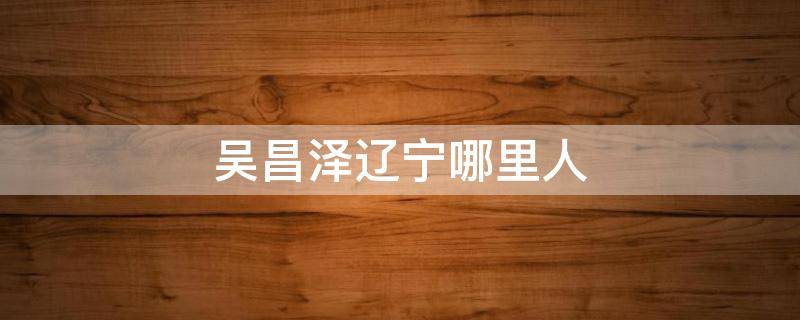 吴昌泽辽宁哪里人 吴昌泽是辽宁人吗