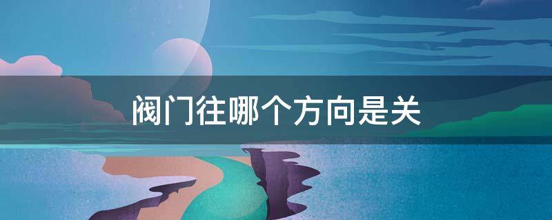 阀门往哪个方向是关（水总开关阀门往哪个方向是关）