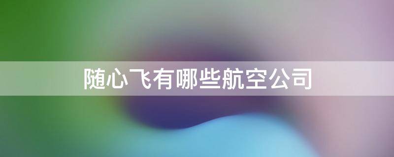 随心飞有哪些航空公司 随心飞有哪些航空公司2023