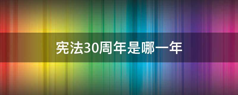 宪法30周年是哪一年 宪法30周年是哪一年召开的