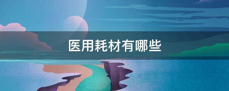 医用耗材有哪些（高值医用耗材有哪些）