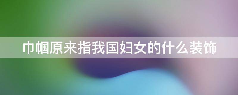 巾帼原来指我国妇女的什么装饰（巾帼原来指我国妇女的什么装饰形象）
